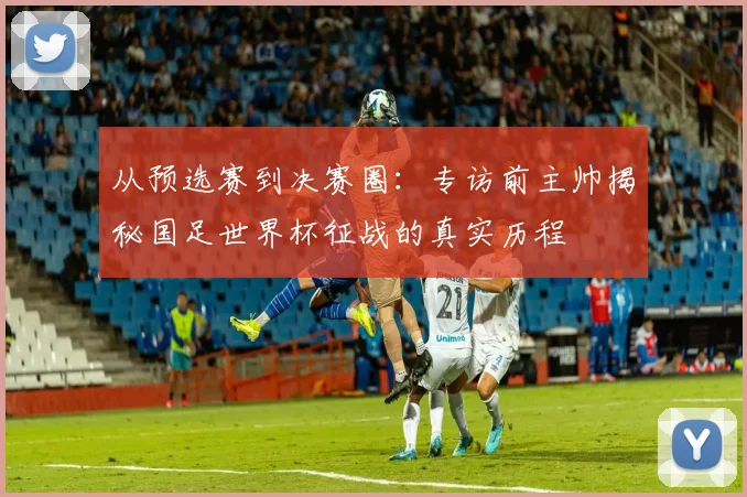 从预选赛到决赛圈：专访前主帅揭秘国足世界杯征战的真实历程