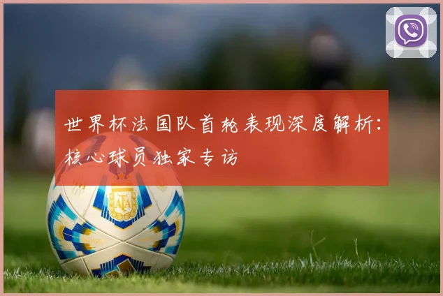 世界杯法国队首轮表现深度解析：核心球员独家专访