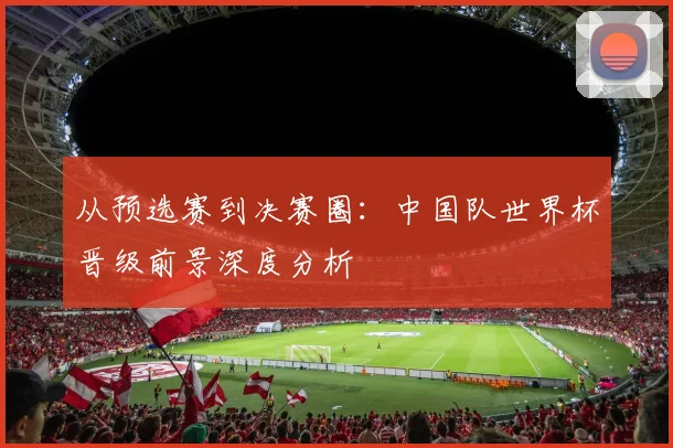 从预选赛到决赛圈：中国队世界杯晋级前景深度分析