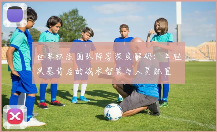 世界杯法国队阵容深度解码：年轻风暴背后的战术智慧与人员配置