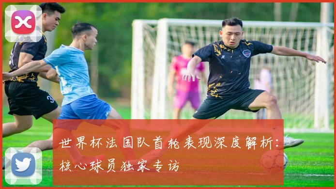 世界杯法国队首轮表现深度解析：核心球员独家专访