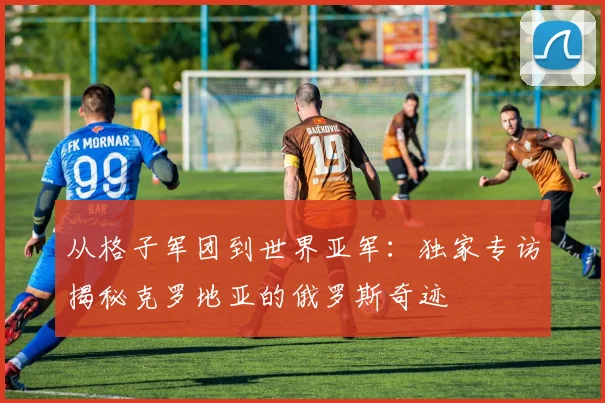 从格子军团到世界亚军：独家专访揭秘克罗地亚的俄罗斯奇迹