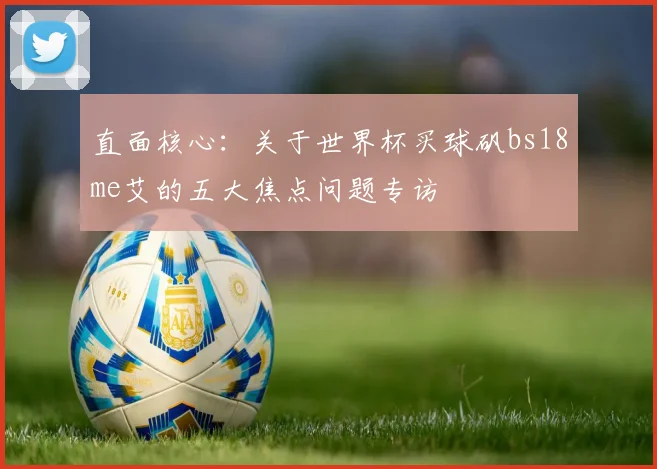 直面核心：关于世界杯买球矾bs18me艾的五大焦点问题专访