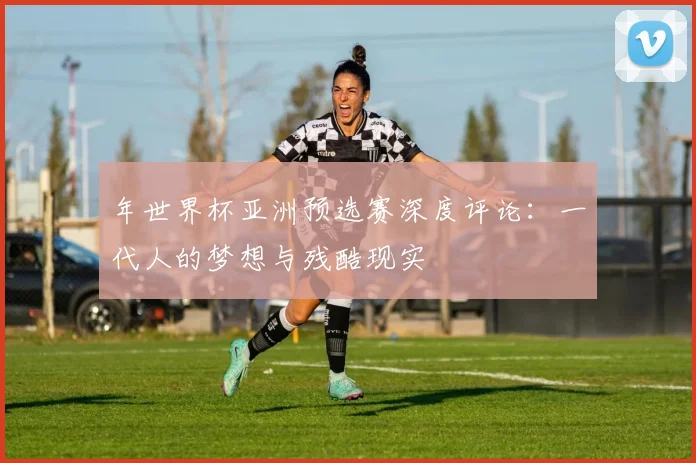 年世界杯亚洲预选赛深度评论:一代人的梦想与残酷现实