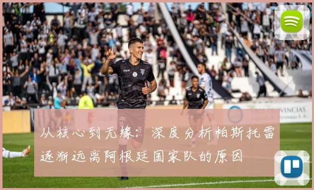 从核心到无缘:深度分析帕斯托雷逐渐远离阿根廷国家队的原因