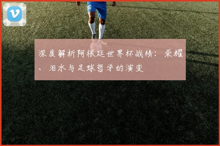 深度解析阿根廷世界杯战绩：荣耀、泪水与足球哲学的演变