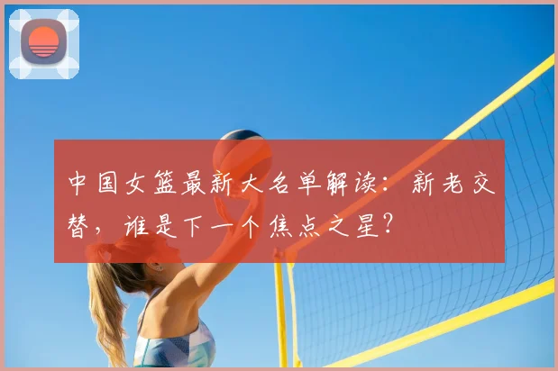 中国女篮最新大名单解读：新老交替，谁是下一个焦点之星？