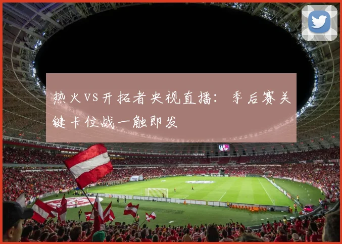 热火vs开拓者央视直播:季后赛关键卡位战一触即发