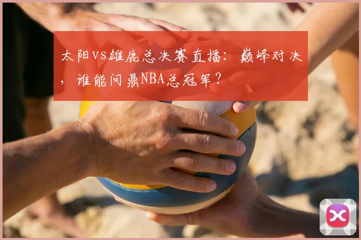 太阳vs雄鹿总决赛直播：巅峰对决，谁能问鼎NBA总冠军？