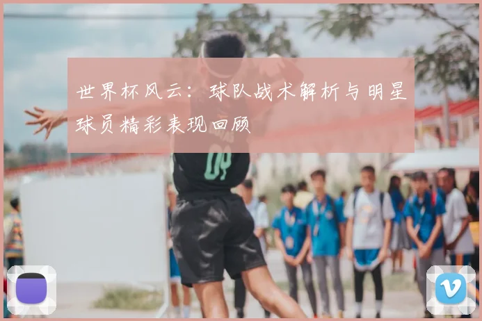 世界杯风云：球队战术解析与明星球员精彩表现回顾