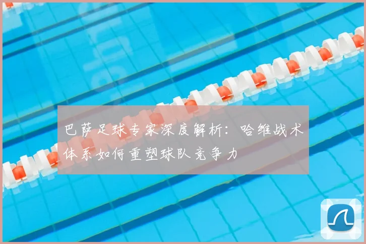 巴萨足球专家深度解析：哈维战术体系如何重塑球队竞争力