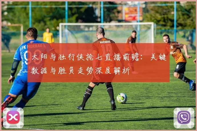 太阳与独行侠抢七直播前瞻：关键数据与胜负走势深度解析