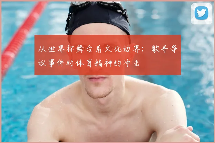 从世界杯舞台看文化边界:歌手争议事件对体育精神的冲击