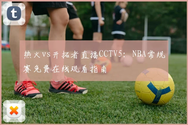 热火vs开拓者直播CCTV5:NBA常规赛免费在线观看指南