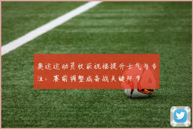 奥运运动员收获祝福提升士气与专注，赛前调整成备战关键环节