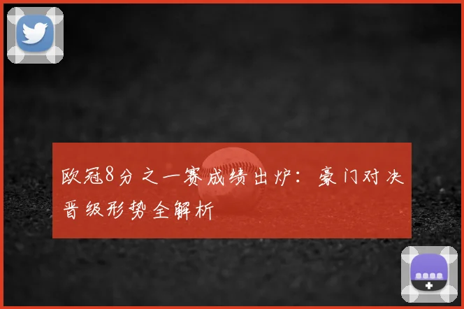 欧冠8分之一赛成绩出炉：豪门对决晋级形势全解析