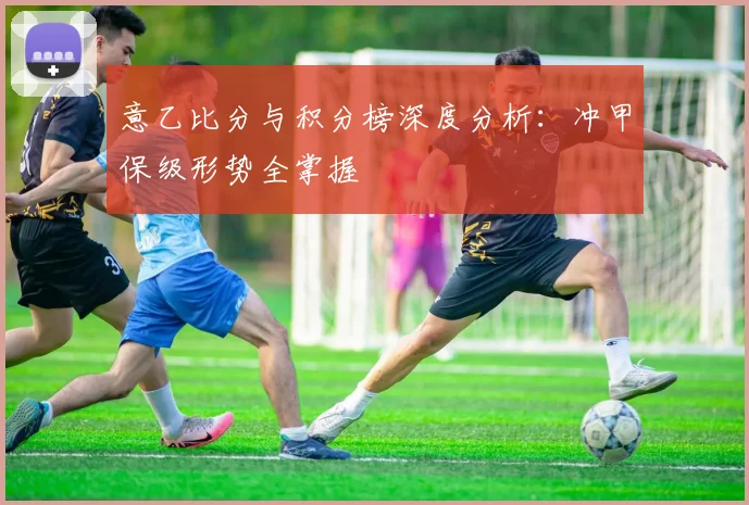 意乙比分与积分榜深度分析：冲甲保级形势全掌握
