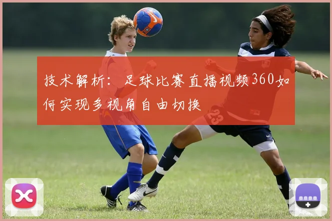 技术解析：足球比赛直播视频360如何实现多视角自由切换