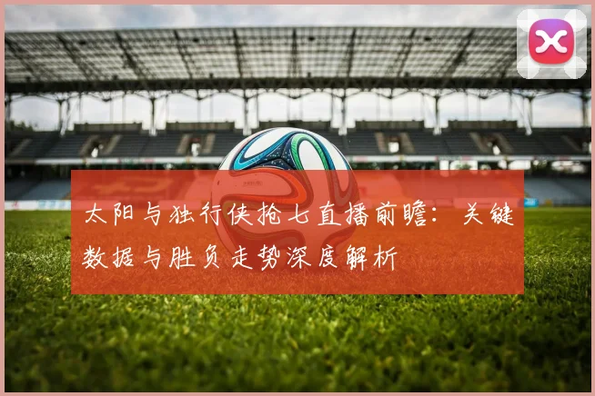太阳与独行侠抢七直播前瞻:关键数据与胜负走势深度解析