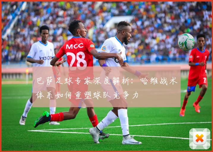 巴萨足球专家深度解析:哈维战术体系如何重塑球队竞争力
