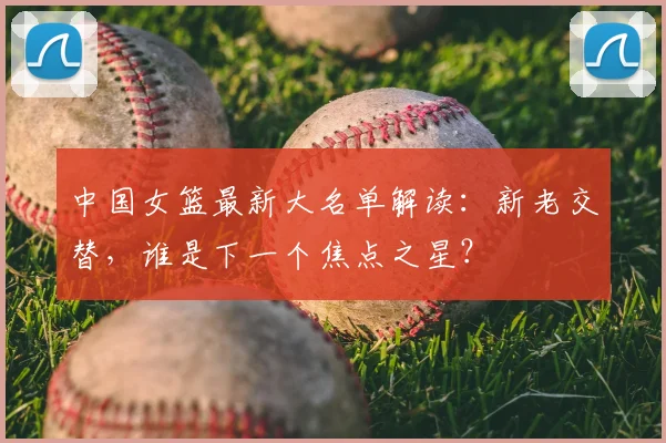 中国女篮最新大名单解读:新老交替,谁是下一个焦点之星?