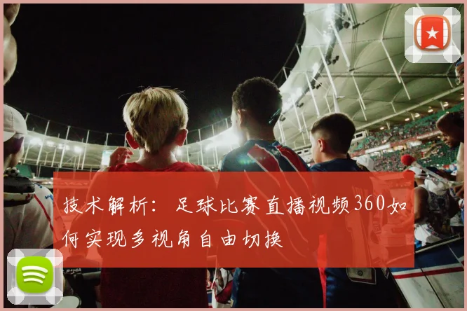 技术解析：足球比赛直播视频360如何实现多视角自由切换