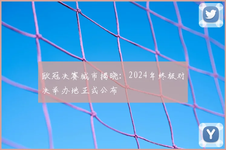 欧冠决赛城市揭晓：2024年终极对决举办地正式公布
